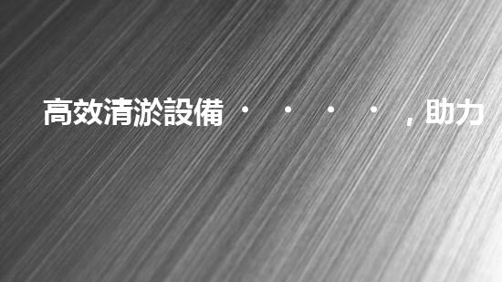 高效清淤設備，助力環(huán)保工程新篇章
